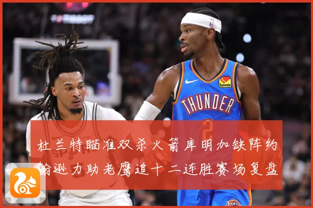 杜兰特瞄准双杀火箭库明加缺阵约翰逊力助老鹰追十二连胜赛场复盘-深度解析