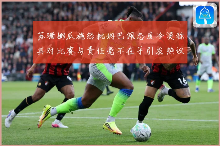苏珊娜瓜施怒批姆巴佩态度冷漠称其对比赛与责任毫不在乎引发热议战术观察-深度解析
