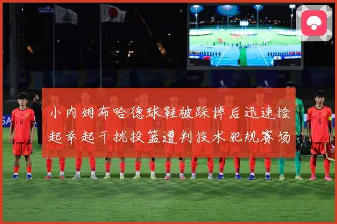 小内姆布哈德球鞋被踩掉后迅速捡起举起干扰投篮遭判技术犯规赛场复盘-深度解析