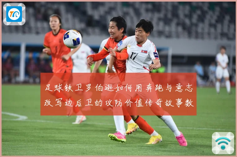 足球铁卫罗伯逊如何用奔跑与意志改写边后卫的攻防价值传奇故事数据研判-深度解析