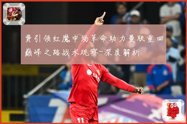 费引领红魔中场革命助力曼联重回巅峰之路战术观察-深度解析